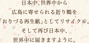 日本中、世界中から広島に寄せられる「おりづる」を「おりづる再生紙」としてリサイクル。そして再び日本中、世界中に届きますように。