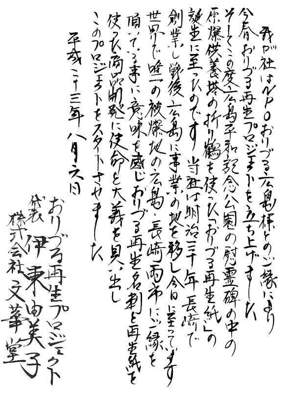 我が社はNPOおりづる広島様とのご縁により、今春、おりづる再生プロジェクトを立ち上げました。そしてこの度、広島平和記念公園の慰霊碑の中の原爆供養塔の折り鶴を使った「おりづる再生紙」の誕生に至ったのです。当社は明治三十年、長崎で創業し戦後、広島に事業の地を移し今日に至っています。世界で唯一の被爆地の広島、長崎両市にご縁を頂いてる事に意味を感じ、おりづる再生名刺と再生紙を使った商品開発に使命と大義を見い出しこのプロジェクトをスタートさせました。平成二十三年八月六日【株式会社　文華堂・代表取締役　伊藤由美子】