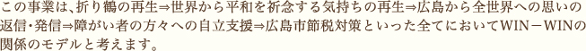 この事業は、折り鶴の再生⇒世界から平和を祈念する気持ちの再生⇒広島から全世界への思いの返信・発信⇒障がい者の方々への自立支援⇒広島市節税対策といった全てにおいてWIN－WINの関係のモデルと考えます。